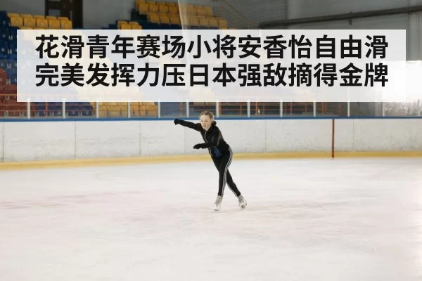 花滑青年赛场小将安香怡自由滑完美发挥力压日本强敌摘得金牌