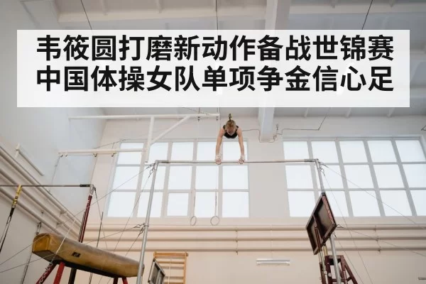 韦筱圆打磨新动作备战世锦赛 中国体操女队单项争金信心足