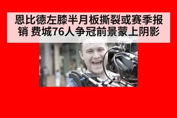 恩比德左膝半月板撕裂或赛季报销 费城76人争冠前景蒙上阴影