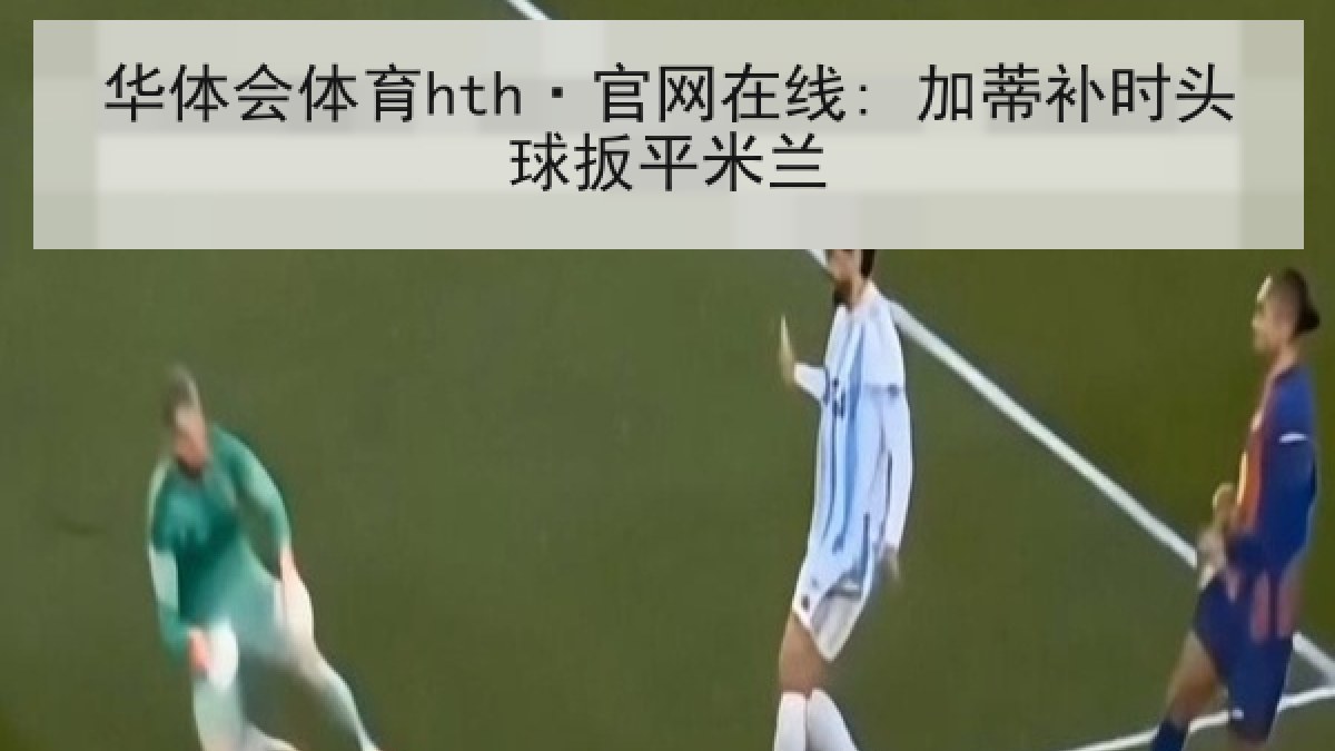 华体会体育hth·官网在线: 加蒂补时头球扳平米兰 华体会体育hth·官网在线: 加蒂补时头球扳平米兰