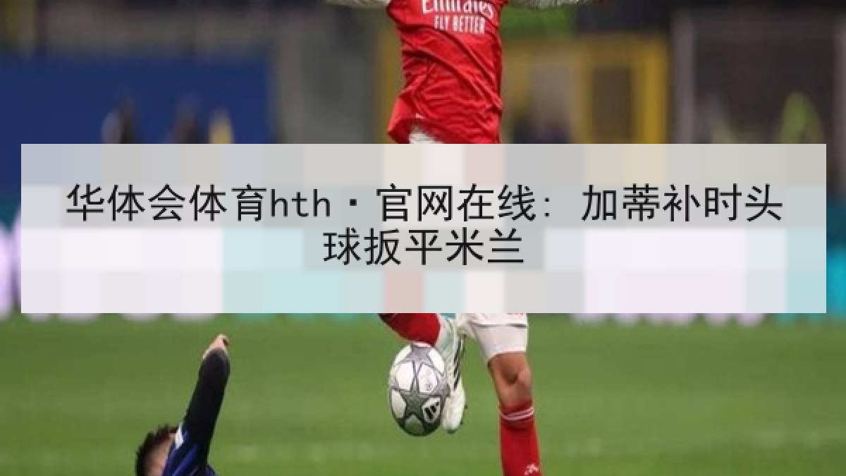 华体会体育hth·官网在线: 加蒂补时头球扳平米兰 华体会体育hth·官网在线: 加蒂补时头球扳平米兰